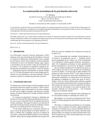 HISTORIA Y FILOSOF´IA DE LA F´ISICA REVISTA MEXICANA DE F´ISICA E 51 (1) 45–53 JUNIO 2005
La construcci´on newtoniana de la gravitaci´on universal
J.E. Marquina
Facultad de Ciencias, Universidad Nacional Aut´onoma de M´exico,
M´exico, D.F. 04510, M´exico,
e-mail: marquina@servidor.unam.mx
Recibido el 2 de diciembre de 2004; aceptado el 17 de diciembre de 2004
En este art´ıculo se analiza la forma en la que Newton introduce el concepto de gravitaci´on universal, en el Libro III de los Philosophiae Na-
turalis Principia Mathematica, bas´andose en los resultados matem´aticos demostrados en los dos primeros libros as´ı como en los Fen´omenos
y las Reglas para Filosofar que propone al principio del Libro III.
Descriptores: Newton; gravitaci´on universal; Principia Mathematica.
This paper analyzes the way in which Newton introduces the concept of Universal Gravitation in Book III of the Philosophiae Naturalis
Principia Mathematica, based on the mathematical results proved in the two ﬁrst books and in the Phenomena and the Rules of Reasoning
in Philosophy that Newton proposes at the beginning of Book III.
Keywords: Newton; universal gravitation; Principia Mathematica.
PACS: 01.65. +g
1. Introducci´on
Los Philosophiae Naturalis Principia Mathem´atica (1687)
empiezan con lo que suele llamarse Secci´on B´asica, en la cual
se incluyen las deﬁniciones fundamentales (masa, cantidad
de movimiento, inercia, fuerza impresa y fuerza centr´ıpeta),
la discusi´on en torno a los absolutos (tiempo, lugar, espacio
y movimiento) y los tres axiomas o leyes de movimiento. En
los Libros I y II se plantean un ampl´ısimo conjunto de de-
mostraciones matem´aticas que permiten, a decir de Newton,
“. .. fundamentar nuestros razonamientos en asuntos ﬁlos´oﬁ-
cos” [1]. El Libro III empieza con las cuatro Reglas para Fi-
losofar y los seis Fen´omenos. Con estos elementos, Newton
procede a construir el concepto de gravitaci´on universal.
2. Gravitaci´on universal
No obstante que es pr´acticamente un hecho probado el que la
gravitaci´on universal no puede ser anterior a 1684, la leyen-
da newtoniana la sigue relacionando con la m´ıtica manzana
de 1666, que le otorga al concepto, m´as all´a de sus virtudes
propias, el car´acter fundacional vinculado al b´ıblico ´arbol del
conocimiento.
El concepto de gravitaci´on universal es planteado por
Newton en el Libro III (El Sistema del Mundo) de los Princi-
pia, una vez que, al ﬁnal del Libro II, ha logrado desechar los
v´ortices cartesianos. Para lograr lo anterior, en la Secci´on IX
(del Libro II), del movimiento circular de los ﬂuidos, Newton
demuestra, en la Proposici´on LII. Teorema XL, que:
“Si una esfera s´olida gira con movimiento uniforme en
torno a un eje de posici´on dada en un ﬂuido uniforme e in-
ﬁnito y el ﬂuido s´olo es obligado a girar por el impulso de
esta esfera, y cada parte del ﬂuido persiste en su movimiento
uniforme, aﬁrmo que los tiempos peri´odicos de las partes del
ﬂuido son como los cuadrados de sus distancias al centro de
la esfera” [2].
Una vez demostrado este resultado, Newton plantea, en
el Escolio a la proposici´on, que ha “... intentado investi-
gar las propiedades de los v´ortices con el ﬁn de determinar
si los fen´omenos celestes pueden explicarse recurriendo a
ellas” [3]. El argumento newtoniano se cierra, apelando (sin
decirlo textualmente) a la tercera ley de Kepler, al se˜nalar
“. ..que los tiempos peri´odicos de los planetas que giran en
torno a J´upiter son como la 3/2ava potencia de sus distancias
al centro de J´upiter, y la misma regla se aplica tambi´en a los
planetas que giran en torno al Sol. Y estas reglas prevalecen
con la mayor exactitud en lo hasta ahora descubierto por la
observaci´on astron´omica. En consecuencia si los menciona-
dos planetas se desplazan en v´ortices que giran en torno a
J´upiter y el Sol, los v´ortices deber´an girar conforme a aquella
ley. Pero aqu´ı hemos determinado que los tiempos peri´odicos
de las partes del v´ortice son como el cuadrado de las distan-
cias al centro de movimiento y esta raz´on no puede ser dis-
minuida y reducida a la 3/2ava potencia... ” [4]. El p´arrafo
termina con un aut´entico desaf´ıo:
“Determinen entonces los ﬁl´osofos c´omo el fen´omeno de
la 3/2ava potencia puede ser explicado por v´ortices” [5].
M´as adelante, en el Escolio a la Proposici´on LIII. Teore-
ma XLI (la ´ultima proposici´on del Libro II), Newton conclu-
ye que:
“Por tanto, es evidente que los planetas no son transpor-
tados en v´ortices corp´oreos. En efecto, seg´un la hip´otesis de
Cop´ernico, los planetas que se mueven alrededor del Sol gi-
ran en elipses con el Sol como foco com´un y describen ´areas
proporcionales a los tiempos con radios trazados hasta el Sol.
Pero las partes de un v´ortice jam´as pueden girar con seme-
jante movimiento” [6].
 