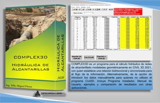 COMPLEX3D es un programa para el cálculo hidráulico de redes
de alcantarillado modeladas geométricamente en CIVIL 3D 2021,
con quien establece una relación bidireccional y sincronizada para
el flujo de la información. Alternativamente, da la opción de
introducir los datos manualmente para quienes no utilizan el
programa Civil3D. Incluye Programa Instalador, Manual de
Usuario, ejemplos y comparación de resultados con otras
aplicaciones.
DESCARGA LIBRE
 