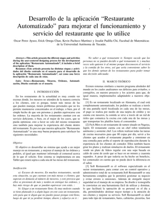 1

Desarrollo de la aplicación “Restaurante
Automatizado” para mejorar el funcionamiento y
servicio del restaurante que lo utilice
Oscar Perez Ayuso, Erick Ortega Chan, Kevin Pacheco Martínez y Josafat Padilla Chi, Facultad de Matemáticas
de la Universidad Autónoma de Yucatán.

Abstract—This article presents the diferent stages and activities
during the user-centered designing process for the developement
of the aplication “Restaurante Automatizado”, it includes a brief
description of them.
Resumen—Este artículo presenta las distintas etapas y actividades del diseño centrado en el usuario para el desarrollo de
la aplicación “Restaurante Automatizado”, así como una breve
descripción de cada una de estas.

No saber a qué restaurante ir. Siempre sucede que las
personas no se pueden decidir a qué restaurante ir, y muchas
veces solo quieren ir al mismo porque desconocen el servicio
y la comida de los otros, así que sería conveniente saber lo
que los demás opinan de los restaurantes para poder tomar
una decisión adecuada:

Index Terms—Restaurante, Meseros, Ordenes, Automatización, Diseño centrado en el usuario.

II. MARCO TEÓRICO

I. INTRODUCCIÓN
En los restaurantes de la actualidad es muy común ver
escenas donde, los meseros no atienden de la manera correcta
a los clientes, esto es porque, tienen más mesas de las
que pueden manejar, tienen problemas personales que no les
permite mantenerse concentrados en el trabajo, o bien, por el
simple hecho de que son personas y pueden equivocarse con
las ordenes. La mayoría de los restaurantes cuentan con un
servicio deﬁciente, o bien, en el mejor de los casos, que se
pueda optimizar, esto a favor no solo del mismo restaurante
sino también para mejorar la experiencia del cliente dentro
del restaurante. Es por eso que nuestra aplicación “Restaurante
Automatizado” es una muy buena propuesta para satisfacer las
siguientes necesidades:
Objetivo
El objetivo es desarrollar un sistema que ayude a un mejor
manejo en un restaurante, y mejorar el manejo de las órdenes y
pedidos, al igual que mantener informado al comensal acerca
de lo que él solicite. Este sistema se implementara en una
Tablet que estará sujeta a cada una de las mesas del restaurante.
Justiﬁcación
a) Escases de meseros. En muchos restaurantes, sucede
esta situación, ya que cuentan con más mesas o clientes, que
superan en demasía al número de meseros, y esto provoca que
ellos se presionen de más y tarden en entregar las ordenes, y
hay más riesgo de que se puedan equivocar con estás. :
b) Llegar a un restaurante lleno. Es muy molesto cuando
se tiene planeado ir a algún lugar, en este caso un restaurante,
solo para que te digan que no puedes pasar porque está lleno,
luego de que tú ya perdiste tiempo, dinero y esfuerzo en ir :

Existen sistemas similares a nuestro programa alrededor del
mundo en los cuales analizamos sus defectos para evitarlos, o
corregirlos, en nuestro proyecto y los aciertos para que, de
igual manera, implementarlos adaptándolo a nuestros objetivos:
[1] Es un restaurante localizado en Alemania, el cual está
completamente automatizado, los pedidos se realizan a través
de una pantalla táctil localizada en cada una de las mesas,
el pago se realiza por medio de una tarjeta de crédito y no
cuenta con meseros, la comida se sirve a través de un red de
rieles que comunica la cocina con cada una de las mesas y
que transportan los platillos hasta el consumidor.
[2] FuA-Men es un restaurante de ramen situado en Nagoya,
Japón. El restaurante cuenta con un chef robot totalmente
autónomo y asistente chef. Los robots realizan todas las tareas
de cocina necesarios para que 80 copas por día, servir a los
clientes que acuden al restaurante pequeño y entretener en
una comedia para arriba el soporte de reproducción durante la
experiencia de los clientes de comedor. Ellos también hacen
girar los platos y realizan simulacros de duelos. El restaurante
vende un plato de ﬁdeos regular con una sopa basada en
caldo de carne de cerdo que se hace en un minuto y cuarenta
segundos. A pesar de que todavía no ha hecho un beneﬁcio,
los comensales en cuenta que no puede decir la diferencia en
el sabor.
[3] Soft Restaurant® es el software especializado en el
sector restaurantero, para contar con un control operativo y
administrativo total de su restaurante.Soft Restaurant® es una
herramienta completa que le permitirá gestionar su negocio
y evitar errores u omisiones. Además de otorgarle mayor
seguridad en el manejo de su empresa. Su diseño e iconografía
lo convierten en una herramienta fácil de utilizar y dominar,
lo que facilitará la operación de su personal en el día a
día, permitiéndoles destinar mayor tiempo a la atención de
sus clientes y mejorar su servicio. Soft Restaurant® es ideal
para todo tipo de restaurantes, bares, cafeterías, pizzerías, fast

 