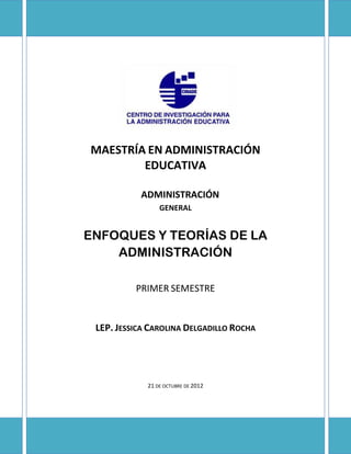 MAESTRÍA EN ADMINISTRACIÓN
        EDUCATIVA

           ADMINISTRACIÓN
                 GENERAL


ENFOQUES Y TEORÍAS DE LA
    ADMINISTRACIÓN

          PRIMER SEMESTRE


 LEP. JESSICA CAROLINA DELGADILLO ROCHA




             21 DE OCTUBRE DE 2012
 