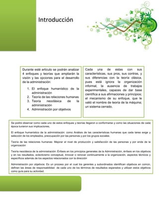 Introducción




         Durante esté artículo se podrán analizar               Cada una de estas con sus
         4 enfoques y teorías que ampliarán la                  características, sus pros, sus contras, y
         visión y las opciones para el desarrollo               sus diferencias con la teoría clásica,
         de la administración:                                  pues está ignora la organización
                                                                informal, la ausencia de trabajos
              1. El enfoque humanístico de la                   experimentales, capaces de dar base
                 administración                                 científica a sus afirmaciones y principios;
              2. Teoría de las relaciones humanas               el mecanismo de su enfoque, que le
              3. Teoría     neoclásica     de   la              valió el nombre de teoría de la máquina;
                 administración                                 un sistema cerrado.
              4. Administración por objetivos



Se podrá observar como cada uno de estos enfoques y teorías llegaron a conformarse y como las situaciones de cada
época tuvieron sus implicaciones,

El enfoque humanístico de la administración: como Análisis de las características humanas que cada tarea exige y
selección de los empleados, preocupación por las personas y por los grupos sociales.

Teoría de las relaciones humanas: Mejorar el nivel de producción y satisfacción de las personas y por ende de la
organización

Teoría neoclásica de la administración: Énfasis en los principios generales de la Administración, énfasis en los objetivos
y en los resultados, eclecticismo conceptual, Innovar o renovar continuamente a la organización, aspectos técnicos y
específicos además de los aspectos relacionados con la dirección

Administración por objetivos: Es un proceso por el cual los gerentes y subordinados identifican objetivos en común,
definen las áreas de responsabilidad de cada uno de los términos de resultados esperados y utilizan estos objetivos
como guía para su actividad.
 