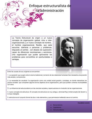 Enfoque estructuralista de
                                    la administración




       La Teoría Estructural da origen a un nuevo
       concepto de organización (global: intra e inter-
       organizacional) y un nuevo concepto de hombre ,
       el hombre organizacional, flexible, que sabe
       escuchar, tolerante a personas y problemas,
       dispuesto al cambio , con deseos de superación,
       capaz de diferenciar recompensas y sanciones.
       Una organización que puede aprovechar los
       problemas para convertirlos en oportunidades o
       ventajas.




Entre las causas de sus orígenes se encuentran:

1. La oposición que surgió entre la teoría tradicional y la teoría de las relaciones humanas hizo necesaria una posición
más amplia y comprensiva.

2. La necesidad de visualizar “la organización como una unidad social grande y compleja, en donde interactúan los
grupos sociales” que comparten algunos de los objetivos de la organización), pero que pueden volverse incompatibles
con otros.

3. La influencia del estructuralismo en las ciencias sociales y repercusiones en el estudio de las organizaciones

4. nuevo concepto de estructura. El concepto de estructura es muy antiguo, dominael flujo ininterrumpido del devenir y
lo hace inteligible.

5. estructura es el conjunto formal de dos o más elementos y que permanece inalterado sea en el camino.

El estructuralismo esta enfocado hacia el todo y para la relación de las partes en la constitución del
 todo. La totalidad, la interdependencia de las partes y el hecho de que todo es más grande que CLAVES:
                                                                                          PALABRAS la
                                                            Burocratismo
           sencilla suma de sus partes son las características básicas del estructuralismo.
                                                                     Capitalismo
                                                                     Estructuralismo
 