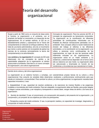 Teoría del desarrollo
                               organizacional



       Surgió a partir de 1962 como un conjunto de ideas sobre        Concepto de organización: Para los autores del DO, el
       el hombre, la organización y el ambiente, con el               concepto de organización es típicamente conductista:
       propósito de facilitar el crecimiento y el desarrollo de las   "la organización es la coordinación de diferentes
       organizaciones. En el sentido restricto, el DO es un           actividades de contribuyentes individuales con la
       desdoblamiento práctico y operacional de la Teoría del         finalidad de efectuar transacciones planeadas con el
       comportamiento en dirección al enfoque sistémico. No se        ambiente". Ese concepto utiliza la noción tradicional de
       trata de una teoría administrativa, sino de un movimiento      división del trabajo al referirse a las diferentes
       que reúne a varios autores con el propósito de aplicar las     actividades y a la coordinación en la organización y se
       ciencias de la conducta (principalmente la teoría del          refiere a personas como contribuyentes de las
       comportamiento) a la administración.                           organizaciones, en lugar de que las personas estén
                                                                      totalmente incluidas en las organizaciones. La
       Los cambios y la organización:El concepto de DO está           organización actúa en un medio ambiente y su
       relacionado con los conceptos de cambio y de                   existencia y sobrevivencia dependen de la forma como
       capacidadde adaptación de la organización al cambio            ella se relaciona con ese medio. La organización debe
       queocurreen el ambiente. Esto llevó a un nuevo concepto        ser estructurada y dinamizada en función de las
       de organización y de cultura organizacional.                   condiciones y circunstancias que caracterizan el medio

                                                                      Concepto de cultura organizacional
       Cambio de la cultura y del clima organizacional

       La organización es un sistema humano y complejo, con características propias típicas de su cultura y clima
       organizacional. Ese conjunto de variables debe observarse, analizarse y perfeccionarse continuamente para que
       resulte en motivación y productividad. Para cambiar la cultura y el clima organizacional, la organización necesita tener
       capacidad innovadora, o sea:

       a. Adaptabilidad. O sea, capacidad de resolver problemas y de reaccionar de manera flexible a las exigencias
       mutables e inconstantes del medio ambiente. Para ser adaptable, la organización debe ser flexible, para poder adaptar
       e integrar nuevas actividades; y ser receptiva y transparente a nuevas ideas, vengan éstas de dentro o de fuera de la
       organización.

       b. Sentido de identidad. O sea, el conocimiento y la comprensión del pasado y del presente de la organización, y la
       comprensión y el compartir de sus objetivos por todos los participantes.

        c. Perspectiva exacta del medio ambiente. O sea, la percepción realista y la capacidad de investigar, diagnosticar y
       comprender el medio ambiente.

         d. Integración entre los participantes. Para que la organización pueda comportarse como un todo orgánico e integrado.
                                                PALABRAS CLAVES:
Organización
Ambiente
Grupo social
El individuo
Grupo sistemático
 