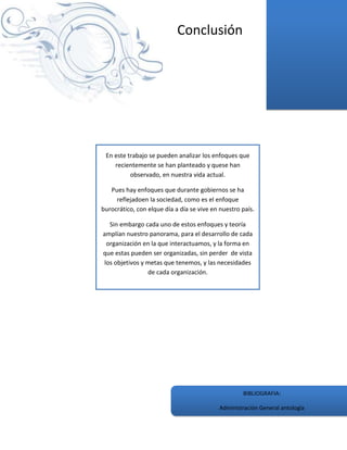 Conclusión




 En este trabajo se pueden analizar los enfoques que
    recientemente se han planteado y quese han
          observado, en nuestra vida actual.

   Pues hay enfoques que durante gobiernos se ha
     reflejadoen la sociedad, como es el enfoque
burocrático, con elque día a día se vive en nuestro país.

  Sin embargo cada uno de estos enfoques y teoría
amplían nuestro panorama, para el desarrollo de cada
 organización en la que interactuamos, y la forma en
que estas pueden ser organizadas, sin perder de vista
los objetivos y metas que tenemos, y las necesidades
                de cada organización.




                                                    BIBLIOGRAFIA:

                                            Administración General antología
 