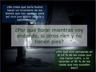 ¿No crees que sería bueno hacer un inventario de los bienes que has recibido para así vivir con mayor alegría y optimismo? ¿Por qué llorar mientras voy andando, si otros ríen y no tienen pies? ¿Por qué vivir pensando en el 10 % de las cosas que nos hacen sufrir, y no recordar el 90 % de las cosas que nos suceden bien? 