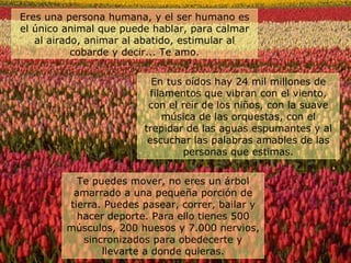 En tus oídos hay 24 mil millones de filamentos que vibran con el viento, con el reír de los niños, con la suave música de las orquestas, con el trepidar de las aguas espumantes y al escuchar las palabras amables de las personas que estimas. Eres una persona humana, y el ser humano es el único animal que puede hablar, para calmar al airado, animar al abatido, estimular al cobarde y decir... Te amo. Te puedes mover, no eres un árbol amarrado a una pequeña porción de tierra. Puedes pasear, correr, bailar y hacer deporte. Para ello tienes 500 músculos, 200 huesos y 7.000 nervios, sincronizados para obedecerte y llevarte a donde quieras. 