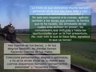 Lo triste es que dedicamos mucho tiempo pensando en lo que nos hace falta y casi nunca nos detenemos a recordar y agradecer lo muchísimo bueno que poseemos.   No solo con respecto a tu cuerpo, aplícalo también a los dones que posees, la familia que te ha tocado, las amistades de las cuales eres dichoso en poseer, las comodidades que disfrutas y hasta las oportunidades que se te han presentado. ¡No veas solo lo que te hace falta, agradece lo que ya tienes! Has cuentas de tus bienes, y de tus alegrías también. No pierdas tiempo haciendo cuentas de tus males. Colecciona pensamientos alegres y optimistas, y no se te olvide alejar de tu mente esos cuervos asquerosos llamados “pensamientos pesimistas” y “recuerdos tristes”. 