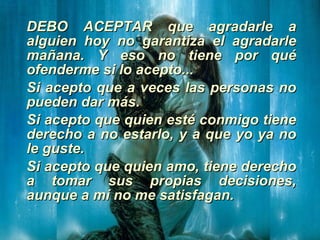 DEBO ACEPTAR que agradarle a alguien hoy no garantiza el agradarle mañana. Y eso no tiene por qué ofenderme si lo acepto... Si acepto que a veces las personas no pueden dar más. Si acepto que quien esté conmigo tiene derecho a no estarlo, y a que yo ya no le guste. Si acepto que quien amo, tiene derecho a tomar sus propias decisiones, aunque a mí no me satisfagan. 