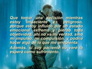 Que tomar una decisión mientras estoy impaciente es peligroso, porque estoy influido por un estado emocional extremo y pierdo toda objetividad, ahí no va mi verdad, sino mi impulso, mi compulsión, y podría hacer algo de lo que me arrepienta. Además, si soy paciente no veré la espera como sufrimiento. 