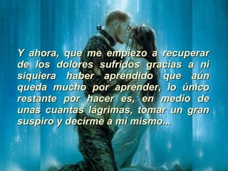Y ahora, que me empiezo a recuperar de los dolores sufridos gracias a ni siquiera haber aprendido que aún queda mucho por aprender, lo único restante por hacer es, en medio de unas cuantas lágrimas, tomar un gran suspiro y decirme a mí mismo... 