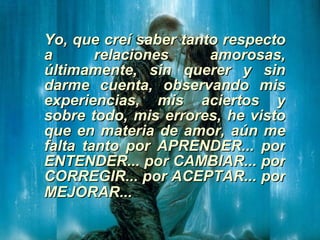 Yo, que creí saber tanto respecto a relaciones amorosas, últimamente, sin querer y sin darme cuenta, observando mis experiencias, mis aciertos y sobre todo, mis errores, he visto que en materia de amor, aún me falta tanto por APRENDER... por ENTENDER... por CAMBIAR... por CORREGIR... por ACEPTAR... por MEJORAR...   