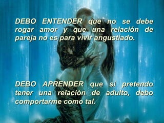 DEBO ENTENDER que no se debe rogar amor y que una relación de pareja no es para vivir angustiado.  DEBO APRENDER que si pretendo tener una relación de adulto, debo comportarme como tal.  