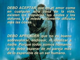 DEBO ACEPTAR que en el amor como en cualquier otra cosa de la vida, existen los tropiezos, las caídas y los dolores, y el miedo solamente dificulta más las cosas.   DEBO APRENDER que no es bueno sobrevalorar, endiosar, ni idealizar a nadie. Porque todos somos humanos y no debo esperar de mi pareja más de lo esperable de un ser humano.   