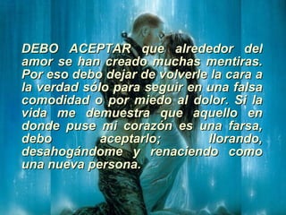 DEBO ACEPTAR que alrededor del amor se han creado muchas mentiras. Por eso debo dejar de volverle la cara a la verdad sólo para seguir en una falsa comodidad o por miedo al dolor. Si la vida me demuestra que aquello en donde puse mi corazón es una farsa, debo aceptarlo; llorando, desahogándome y renaciendo como una nueva persona. 
