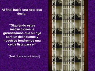 Al final había una nota que decía: “ Siguiendo estas instrucciones le garantizamos que su hijo será un delincuente y nosotros tendremos una celda lista para él” (Texto tomado de internet) 