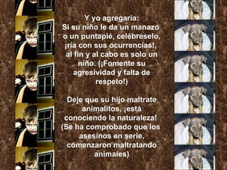 Y yo agregaría: Si su niño le da un manazo  o un puntapié, celébreselo, ¡ría con sus ocurrencias!,  al fin y al cabo es solo un niño. (¡Fomente su agresividad y falta de respeto!) Deje que su hijo maltrate animalitos, ¡está conociendo la naturaleza!  (Se ha comprobado que los  asesinos en serie, comenzaron maltratando animales) 