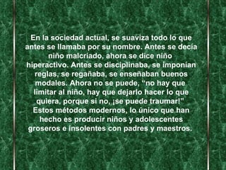 En la sociedad actual, se suaviza todo lo que antes se llamaba por su nombre. Antes se decía niño malcriado, ahora se dice niño  hiperactivo. Antes se disciplinaba, se imponían reglas, se regañaba, se enseñaban buenos modales. Ahora no se puede, “no hay que  limitar al niño, hay que dejarlo hacer lo que quiera, porque si no, ¡se puede traumar!”   Estos métodos modernos, lo único que han hecho es producir niños y adolescentes groseros e insolentes con padres y maestros.   