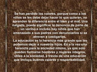 Se han perdido los valores, porque como a los niños se les debe dejar hacer lo que quieran, no aprenden la diferencia entre el bien y el mal. Una nalgada, puede significar la denuncia de parte de un vecino e incluso hay niños que han amenazado a sus padres con denunciarlos si se atreven a castigarlos.  La educación es la herencia más grande que les podemos dejar a nuestros hijos. Es a la vez una herencia para la sociedad misma, ya que solo pueden formarse hombres y mujeres íntegros, útiles a la sociedad, a través de una educación que incluya buenos valores y responsabilidad.  
