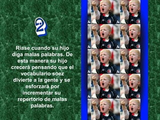 2 Ríase cuando su hijo diga malas palabras. De esta manera su hijo crecerá pensando que el vocabulario soez divierte a la gente y se  esforzará por incrementar su  repertorio de malas palabras. 