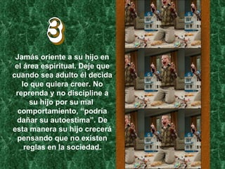 3 Jamás oriente a su hijo en el área espiritual. Deje que cuando sea adulto él decida lo que quiera creer. No reprenda y no discipline a su hijo por su mal  comportamiento, “podría dañar su autoestima”. De esta manera su hijo crecerá pensando que no existen reglas en la sociedad. 