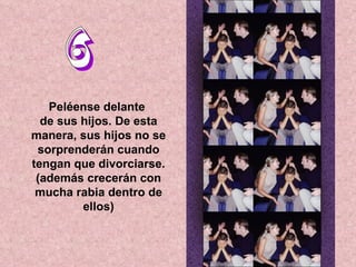 6 Peléense delante  de sus hijos. De esta manera, sus hijos no se sorprenderán cuando tengan que divorciarse. (además crecerán con mucha rabia dentro de ellos) 