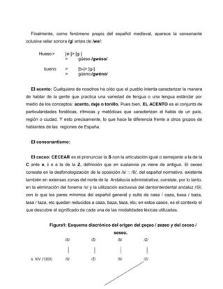 Finalmente, como fenómeno propio del español medieval, aparece la consonante 
oclusiva velar sonora /g/ antes de /we/: 
Hueso> [ø-]> [g-] 
> güeso /gwéso/ 
bueno > [b-]> [g-] 
> güeno /gwéno/ 
El acento: Cualquiera de nosotros ha oído que el pueblo intenta caracterizar la manera 
de hablar de la gente que practica una variedad de lengua o una lengua estándar por 
medio de los conceptos: acento, deje o tonillo. Pues bien, EL ACENTO es el conjunto de 
particularidades fonéticas, rítmicas y melódicas que caracterizan el habla de un país, 
región o ciudad. Y esto precisamente, lo que hace la diferencia frente a otros grupos de 
hablantes de las regiones de España. 
El consonantismo: 
El ceceo: CECEAR es el pronunciar la S con la articulación igual o semejante a la de la 
C ante e, i o a la de la Z, definición que en sustancia ya viene de antiguo. El ceceo 
consiste en la desfonologización de la oposición /s/ :: /θ/, del español normativo, existente 
también en extensas zonas del norte de la Andalucía administrativa; consiste, por lo tanto, 
en la eliminación del fonema /s/ y la utilización exclusiva del dentointerdental andaluz /Θ/, 
con lo que los pares mínimos del español general y culto de casa / caza, basa / baza, 
tasa / taza, etc quedan reducidos a caza, baza, taza, etc; en estos casos, es el contexto el 
que descubre el significado de cada una de las modalidades léxicas utilizadas. 
Figura1: Esquema diacrónico del origen del çeçeo / zezeo y del ceceo / 
seseo. 
/S/ /Ż/ /S/ /Z/ 
s. XIV (1302) /S/ /Ż/ /S/ /Z/ 
 