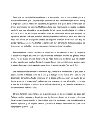 Dentro de las particularidades del texto que nos permite conocer más la ideología de la 
época encontramos que: Los personajes centrales de esta historia la virgen Maria, José y 
el angel San Gabriel, hablan en castellano, los pastores o la gente de la comarca son los 
únicos a quienes se les registra el habla andaluza, esto nos muestra que desde esa época 
existe la idea que el andaluz es un dialecto de las clases sociales bajas o incultas, y 
aunque el texto fue escrito por un andalucense, es interesante anotar que aun para los 
lugareños, esta es una idea aceptada. De ahí parte la discriminación hacia esta forma de 
habla que difiere en el aspecto fonético del español estándar. Hecho que aun hoy no 
pierde vigencia, pues los madrileños se consideran muy por encima de los andaluces, los 
discriminan por su habla y porque descienden directamente de los árabes. 
Por otro lado se observa también que nos recrea un poco el autor la vida del campo de 
la época en la región de Andalucía, los pastores se dedicaban a cuidar del ganado de sus 
amos, y a las tareas propias de la tierra. Se hace mención a las tierras que no estaban 
aradas, aquellas que estaban llenas de maleza, lo que nos permite inferirir que por aquel 
entonces, la región poseía extensiones de tierra virgen sin explotar (Versos 1, 3,4). 
Las clases sociales también se identifican aquí, como en el momento en el que Josef, el 
pastor, cuenta a Rebeca como es la vida y el trabajo con su nuevo amo. Esta es una 
descripción del sistema feudal imperante en la época; el Señor, quien era dueño de las 
tierras, y ejercía el “mayorazgo” en la región, era una persona muy adinerada y poderosa, 
a este se le trabajaba, a cambio le proveía de alimentos y de bienestar o estabilidad 
socioeconómica (versos 21-25). 
El texto también hace mención en la primera parte de la conversación de Josef con 
Rebeca, ambos pastores, a la opinión que los hombres tenían de la mujer y viceversa 
Para los hombres de Andalucía, las mujeres son muy perversas y hay que dominarlas y 
tenerlas vigiladas, y las mujeres piensan que hay que renegar de los hombres pues todos 
son groseros (Versos7-20). 
 