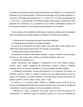 La elisión de consonantes finales (rasgo propio del latín de la Bética); 3. La sustitución de 
la lateral /l/ por la vibrante simple /r/ (influencia del tamazigh como sustrato lingüístico); 4. 
El yeísmo; 5. El seseo (pronunciación de ‘c’ ó ‘z’ como /s/); 6. El ceceo (pronunciación de 
‘s’ como /θ/); 7. La geminación como rasgo fonológico diferenciador, inexistente en otros 
dialectos de la península y, 8. La existencia de un sistema cuadrangular vocálico, con 
cinco grados de abertura y dos localizaciones que afectan todo el sistema. 
De esta manera, de los dialectos meridionales, el andaluz se destaca por la complejidad 
que en él presentan sus rasgos fonéticos y fonológicos, entre los que se destacan: 
1. Pérdida de las consonantes en posición final (elisión apócope). 
2. Pérdida de mitad de palabra o de palabra completa 
Es común en la preposición de (elisión total) y para; esta última, sufre pérdida de la 
sílaba final cuando ocupa posición átona. Por ejemplo: voy pa’ Sevilla. 
3. Pérdida de la oclusiva dental sonora /d/ 
Se presenta en contextos intervocálicos (parador > paraor); en verbos cuyos participios 
terminan en - ído (comío, venío, sabío) y, en posición implosiva (dijo > ijo) 
4. Cambio entre líquidas /l/ > /r/ 
Suelen conservarse muy relajadas o neutralizarse en el cierre vocálico (barcón, 
carcetín, argún, gorpe); precedidas de consonantes oclusivas, velares o bilabiales 
(plometió, branco) y, cuando /l/ precede a /r/, a final de palabra (amállos, pagálles). 
5. Metátesis consonántica: Aunque este fenómeno no es exclusivo del andaluz, es 
frecuente cuando la sílaba en cuestión comienza con una bilabial oclusiva (sonora o 
sorda) y la /r/ aparece en posición implosiva o formando grupo con otra consonante. Por 
ejemplo: permitir > premitir, pobre > probe, virgen > vinge’ 
6. Cambio e > i en posición átona: Obedece a múltiples causas, entre las que se 
cuentan: a) inestabilidad de timbre de la vocal en posición átona; b) proceso de asimilación 
o disimilación; c) cambio analógico, y d) cruce de palabras o términos. 
7. Diptongo ue > güe: La aparición de la velar sonora /g/ antes del diptongo ‘ue’ 
corresponde a un fenómeno propio del español medieval, en el que se presentaba la 
 