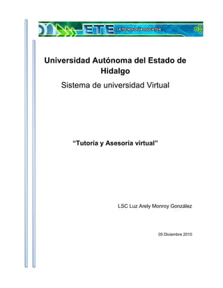 253365-156845<br />Universidad Autónoma del Estado de Hidalgo<br />Sistema de universidad Virtual<br />“Tutoría y Asesoría virtual”<br />LSC Luz Arely Monroy González<br />05 Diciembre 2010 <br />Índice TOC  quot;
1-3quot;
    Resumen PAGEREF _Toc279347920  3Introducción PAGEREF _Toc279347921  4La tutoría y  la asesoría virtual. PAGEREF _Toc279347922  5Conclusiones PAGEREF _Toc279347923  11Bibliografía PAGEREF _Toc279347924  12<br />Resumen<br />Los primeros años del siglo XXI evidencian que la enseñanza de las disciplinas en sus distintos niveles y modalidades ha sido afectada por los procesos derivados de la investigación científica y tecnológica. <br />La innovación educativa, la privatización y la comercialización del conocimiento y la demanda creciente de propuestas educativas, han ocasionado que las instituciones dedicadas a la educación incidan en programas que faciliten el desarrollo relacionado con la prestación de servicios educativos, convirtiéndose la educación virtual en un alternativa que facilite el uso de información, de contenidos y de los medios de comunicación, propiciando el diálogo académico con la intención de apoyar el proceso de enseñanza-aprendizaje.<br /> <br />Introducción<br />En los últimos años se ha visto reflejada la problemática relacionada con la formación docente teniendo un importante incremento a pesar de los esfuerzos realizados por las instituciones en elevar la calidad, la eficacia y la incidencia de hacer llegar servicios educativos a una mayor población; debido a que los requerimientos sociales de las nuevas propuestas educativas y las facilidades para construir escenarios virtuales de aprendizaje, demandan formas distintas y novedosas de comunicación e interacción entre los sujetos del acto educativo, implicando replantear los modelos tradicionales para la formación de docentes.<br />En donde el papel desempeñado por los tutores es fundamental en el proceso de enseñanza aprendizaje que a la vez reclama un cambio. Y no sólo un cambio en lo referido a pasar de un modelo de enseñanza basado en el profesor a un modelo centrado en el alumno, sino también en cuestiones que van más allá de realizar esquematizaciones generales, defensas apocalípticas de modalidades e-learning, o ventas de experiencias que ya, hoy por hoy, son conocidas por todos nosotros y por lo tanto empezar a profundizar y estudiar aquellos factores que todavía no han sido abordados. Por lo tanto las técnicas y competencias que debe poseer el profesor-tutor virtual, en cómo hacer uso de las distintas herramientas de comunicación sincrónica y asincrónicas disponibles, o cómo deberá movilizar diferentes estrategias si lo que pretende es enseñar y aprender y no convertirlo al alumno en un simple depositario de contenidos.<br />La tutoría y  la asesoría virtual.<br />En la actualidad, asesor, tutor, profesor y consultor son las denominaciones de mayor uso para identificar el perfil y las funciones del docente que atiende programas de educación virtual en diversas instituciones, así al tutor se le considera como el orientador, coordinador, conductor del grupo, y la tutoría se concreta a la planificación general de actividades, en una formulación de objetivos y una programación específica; y con el uso de los diferentes medios se generan escenarios virtuales de aprendizaje que se configuran con base en la convergencia tecnológica y le dan valor y sentido a los sujetos del aprendizaje virtual.<br />A continuación con el objeto de entender que caracteriza a los nuevos escenarios formativos, lo primero es señalar que el e-learning como modalidad de enseñanza-aprendizaje a través de la red, se configura como un espacio que facilita la interacción tanto entre profesores-alumnos, como entre alumnos-alumnos (Cabero y Gisbert, 2005).<br />59753545085<br />Figura. Elementos del e-learning.<br />Pero estos nuevos escenarios formativos también suponen la aparición de nuevos roles para los docentes los cuales deben a asumir, sumergiéndose en un proceso formativo online, los cuales podrán considerar variables determinantes que garanticen la calidad y la eficacia del proceso formativo que se lleve a cabo a través de la red.<br />La educación virtual representa un fenómeno de estudio para comprender los desafíos que actualmente tiene la sociedad frente a los procesos que han generado los avances científicos y los desarrollos tecnológicos, asi exigiendo el campo educativo tomar en cuenta una serie de variables con el propósito de incidir, de manera eficiente, en la comunicación educativa entre docentes y alumnos, facilitando el apoyo en el programa de estudios, el currículum académico, el perfil del egresado, el mercado laboral, el desarrollo planificado de materiales didácticos, como su distribución.<br />Por ello los tutores virtuales necesitarán poseer competencias y habilidades para dar respuesta a las necesidades y a las diferentes tareas que se le irán presentando progresivamente a lo largo de su rol de tutor o asesor. Barker (2002) establece un conjunto de competencias que debería poseer un tutor o asesor online al llevar a cabo un proceso formativo a través de Internet, como son:<br />Competencias pedagógicas:<br />Profundizar / investigar temas.<br />Estructurar el conocimiento.<br />Diseño de tareas individualizadas para el autoaprendizaje.<br />Diseño de actividades de trabajo en grupo.<br />Formular estrategias de valoración.<br />Guiar, aconsejar y proporcionar feedback.<br />Competencias técnicas:<br />Utilizar adecuadamente el correo electrónico.<br />Saber dirigir y participar en comunicaciones asincrónicas.<br />Diseñar, crear y controlar las salas de chat sincrónicas.<br />Dominar y utilizar procesadores de texto, hojas de cálculo y bases de datos.<br />Utilizar herramientas de creación de páginas web.<br />Usar el software con propósitos determinados.<br />Competencias organizativas:<br />Seleccionar y organizar a los estudiantes para realizar actividades grupales.<br />Establecer estructuras en la comunicación online con una determinada lógica.<br />Organizar a los estudiantes teniendo en cuenta sus datos geográficos.<br />Recopilar y archivar los trabajos de los estudiantes para su posterior valoración.<br />Organizar las tareas administrativas.<br />Sobre este aspecto, una de las cuestiones principales consiste en cómo y a través de qué mecanismos pueden adquirir dichas competencias los tutores virtuales. La primera de las posibilidades, consistiría en que este tipo de formación se ofrece desde la propia comunidad de aprendizaje en la que va a participar dicho tutor a través de los diferentes cursos online.<br />Otro mecanismo sobre la adquisición de competencias para la tutoría virtual puede ser a través de la realización de seminarios de educación a distancia que, mediante un estudio sobre la preparación de los tutores a través de una evaluación.<br />Por último, en la adquisición de competencias en materia de la tutoría virtual, se consideran las comunidades virtuales de aprendizaje.<br />Por ello en cualquier proceso de tutoría virtual, la comunicación se constituye como uno de los elementos que aporta mayor significado y calidad a los procesos educativos. En la actualidad, los diferentes cambios en los modelos de comunicación han permitido evolucionar desde modelos unidireccionales de comunicación en los que habitualmente existe un emisor (profesor o material didáctico) que ofrece la información a un receptor (normalmente el alumno) que la procesa, así que los modelos de comunicación se convierten en interactivos y dinámicos que persiguen que el receptor se convierta en emisor de mensajes, tanto de forma individual como colectiva.<br />Según Pérez (2004), los procesos de comunicación mediada por ordenador se caracterizan por los siguientes elementos:<br />Flexibilidad en las coordenadas espacio temporales para la comunicación, pudiéndose dar procesos de comunicación ágiles y dinámicos tanto síncronos como asíncronos.<br />La comunicación puede ser personal (de uno a uno), en grupo (pequeño o gran grupo) y en forma de comunicación de masas.<br />Posibilidad de crear entornos privados o abiertos a otras personas.<br />Permiten la combinación de diferentes medios para transmitir mensajes (audio, texto, imagen, etc.)<br />Un tutor de e-learning, tiene la necesidad de incorporar nuevas herramientas de comunicación, tanto sincrónicas como asincrónicas, conlleva nuevas estructuras comunicativas, ya que está demostrado que nuestra participación no tiene ni la misma carga sintáctica ni semántica y además está condicionada por la herramienta de comunicación que se vaya a utilizar, e implica por ello la necesidad de adquirir nuevos aprendizajes y habilidades para desenvolvimiento.<br />El tutor en un entorno virtual de aprendizaje, se convertirá en facilitador del aprendizaje de los alumnos. Así, será importante que desde el comienzo sea capaz de determinar las expectativas, necesidades e intereses de los alumnos, y para ello la interacción entre ambos será un aspecto fundamental. A continuación se mencionaran algunas estrategias que ayudaran al propósito de la tutoría virtual:<br />Establecer relaciones entre todos los participantes del curso<br />Se trata de garantizar un primer contacto entre todos los miembros del curso. Para ello el tutor puede plantear un foro de debate en el que cada uno exponga a qué se dedica, dónde reside o qué expectativas posee con respecto al curso en cuestión.<br />Si se tiene en cuenta que muchas de las tareas a realizar serán de carácter grupal, será fundamental establecer un clima de trabajo agradable en el que los miembros sientan que forman parte de una comunidad, en este caso virtual. Por lo tanto, es conveniente que el tutor considere enviar dos mensajes a los alumnos: a)<br />Individual y b) General.<br />Resolución de dudas<br />Es habitual que al comienzo del curso se le planteen dudas a los alumnos sobre todo en cuestiones de funcionamiento, tales como entrega de tareas, actividades a realizar, etc. Para ello, es conveniente que cualquier tutor de teleformación haya realizado una buena planificación de su curso. Posteriormente las dudas tenderán a centrarse en los contenidos, a lo que el tutor sabrá dar una respuesta eficaz si están organizados. Será conveniente contestar todas las preguntas que se le formulen al tutor en un plazo máximo de 48 horas, ya que una pregunta sin respuesta podría tener repercusiones negativas y producir sentimiento de insatisfacción e inquietud al alumno.<br />Fomentar la participación en los foros de discusión<br />Es fundamental que el tutor genere y gestione diferentes tipos de debates, ya que este tipo de dinámicas se constituyen como un elemento relevante para incrementar la unión del grupo y reforzar a su vez el progreso individual de los alumnos. Para ello presentamos algunos pasos a seguir: <br />a) Identificar los temas que más preocupan a los alumnos y crear un debate en el cual se fomente el análisis y la reflexión.<br />b) Planificar junto con el coordinador del curso la temporalización de dichos debates.<br />Motivar a los alumnos<br />La formación a través de la red frecuentemente produce sensación de pérdida o aislamiento en los alumnos, sobre todo cuando surgen problemas que no dominan y no encuentran como darle solución. Así pues, será necesario que para un desarrollo exitoso el esfuerzo sea constante, y para ello, nada mejor que el tutor motive al alumno en su progreso. Deberá hacerle llegar al estudiante mensajes de apoyo, prestarle atención personal.<br />Conclusiones<br />Cabe señalar el papel del docente como elemento determinante en la comunicación de los aprendizajes debido a que facilita la adquisición de conocimiento significativo, la orientación  y motivación del alumno en la búsqueda y selección de información relevante para el aprovechamiento académico, por lo que el tutor debe tener en mente que la educación virtual se sitúa en las tecnologías de información y comunicación y que el ciberespacio es el escenario de comunicación interactivo y comunicativo que propicia la construcción de conocimiento entre los actores del aprendizaje. <br />Por último, decir que es difícil encontrar un modelo único y generalizable a todos los procesos de tutoría virtual, pues cada caso, cada curso, cada grupo, cada contexto, tiene sus propias características que lo hacen único y diferente. <br /> <br />Bibliografía BIBLIOGRAPHY Cejudo, M. d. (2005). LA TUTORÍA VIRTUAL: TÉCNICAS, HERRAMIENTAS Y ESTRATEGIAS. Conferencia presentada en Eduweb 2005 (Valencia – Carabobo – Venezuela). España: Universidad de Sevilla (España – UE).Vera, R. G. (2007). Caracterización del docente en la educación virtual. Recuperado el 03 de Diciembre de 2010, de http://www.ejournal.unam.mx/ibi/vol21-43/IBI002104307.pdf<br />