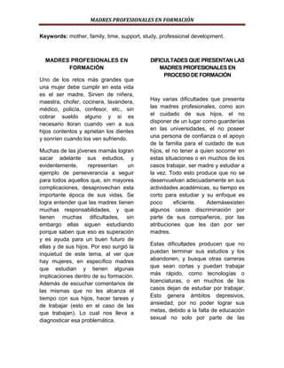 MADRES PROFESIONALES EN FORMACIÓN
Keywords: mother, family, time, support, study, professional development.

MADRES PROFESIONALES EN
FORMACIÓN
Uno de los retos más grandes que
una mujer debe cumplir en esta vida
es el ser madre. Sirven de niñera,
maestra, chofer, cocinera, lavandera,
médico, policía, confesor, etc., sin
cobrar sueldo alguno y si es
necesario lloran cuando ven a sus
hijos contentos y aprietan los dientes
y sonríen cuando los ven sufriendo.
Muchas de las jóvenes mamás logran
sacar adelante sus estudios, y
evidentemente,
representan
un
ejemplo de perseverancia a seguir
para todos aquellos que, sin mayores
complicaciones, desaprovechan esta
importante época de sus vidas. Se
logra entender que las madres tienen
muchas responsabilidades, y que
tienen muchas dificultades, sin
embargo ellas siguen estudiando
porque saben que eso es superación
y es ayuda para un buen futuro de
ellas y de sus hijos. Por eso surgió la
inquietud de este tema, al ver que
hay mujeres, en específico madres
que estudian y tienen algunas
implicaciones dentro de su formación.
Además de escuchar comentarios de
las mismas que no les alcanza el
tiempo con sus hijos, hacer tareas y
de trabajar (esto en el caso de las
que trabajan). Lo cual nos lleva a
diagnosticar esa problemática.

DIFICULTADES QUE PRESENTAN LAS
MADRES PROFESIONALES EN
PROCESO DE FORMACIÓN

Hay varias dificultades que presenta
las madres profesionales, como son
el cuidado de sus hijos, el no
disponer de un lugar como guarderías
en las universidades, el no poseer
una persona de confianza o el apoyo
de la familia para el cuidado de sus
hijos, el no tener a quien socorrer en
estas situaciones o en muchos de los
casos trabajar, ser madre y estudiar a
la vez. Todo esto produce que no se
desenvuelvan adecuadamente en sus
actividades académicas, su tiempo es
corto para estudiar y su enfoque es
poco
eficiente.
Ademásexisten
algunos casos discriminación por
parte de sus compañeros, por las
atribuciones que les dan por ser
madres.
Estas dificultades producen que no
puedan terminar sus estudios y los
abandonen, y busque otras carreras
que sean cortas y puedan trabajar
más rápido, como tecnologías o
licenciaturas, o en muchos de los
casos dejan de estudiar por trabajar.
Esto genera ámbitos depresivos,
ansiedad, por no poder lograr sus
metas, debido a la falta de educación
sexual no solo por parte de las

 