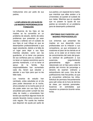 MADRES PROFESIONALES EN FORMACIÓN
instituciones sino por parte de sus
padres.

LA INFLUENCIA DE LOS HIJOS EN
LAS MADRES PROFESIONALES EN
FORMACIÓN
La influencia de los hijos en las
madres se ha convertido en un
problema de estudio, dentro de estos
problemas que presentan ya sean
casada o solteras son el cuidado de
sus hijos el cual influye en que se
desempeñen profesionalmente o que
sigan estudiando, debido a la falta de
un lugar para dejar a sus hijos
mientras estudian, como son las
guarderías, el no tener una persona
de sus confianza para su cuidado, el
no tener un ingreso económico que le
permita mantenerlo, o el no tener el
apoyo
de
la
familia.
Sus
responsabilidades han aumentado
cada día, tienen que estudiar y
atender a sus hijos para que no les
falte nada.
Los horarios de estudio han
cambiado, antes estudiaba en el día
para poder descansar en la noche,
ahora estudian en la noche para en el
día poder estar con sus hijos. En la
actualidad para poder cumplir los dos
roles de madre y universitaria han
tenido que sacrificar algunas horas de
estudio llevando menos cursos en el
ciclo regular. Por suerte las madres
que disponen de ayuda por parte de

sus padres y en especial de la madre,
que mientras que ellas asisten a la
universidad, se quedan al cuidado de
sus nietas. Mientras que en aquellas
que no poseen la ayuda de sus
padres se convierte en un problema
para de desempeño profesional.

SÍNTOMAS QUE PADECEN LAS
MADRES PROFESIONALES
Los síntomas que presentan las
madres en sus desarrollo como
profesionales son la irritación a sus
compañeros, ya que entorpecen en
ocasiones el paso de los demás en el
curso, al no estar en el mismo nivel
de conocimientos del resto del grupo.
La solicitud de justificación a sus
ausencias,
(argumentando
generalmente
algún
asunto
relacionado con el hijo) para evitar la
pérdida del mínimo de porcentaje a
derecho de examen ordinario y
extraordinario del curso. Una de las
justificaciones más frecuentes, es que
se encuentran enfermos los niños.
Solicitud de permisos frecuentemente
para salir antes de la hora de término
de clase, por razones personales.
Ausencia
en
actividades
que
requieren su presencia durante varias
horas.

 