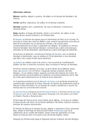 diferentes colores:
Blanco significa alegría y pureza. Se utiliza en el tiempo de Navidad y de
Pascua
Verde significa esperanza. Se utiliza en el tiempo ordinario
Morado significa luto y penitencia. Se usa en Adviento, Cuaresma y
Semana Santa
Rojo significa el fuego del Espíritu Santo y el martirio. Se utiliza en las
fiestas de los santos mártires y en Pentecostés.
El Adviento es tiempo de espera para el nacimiento de Dios en el mundo. Es
recordar a Cristo que nació en Belén y que vendrá nuevamente como Rey al
final de los tiempos. Es un tiempo de cambio y de oración para
comprometernos con Cristo y esperarlo con alegría. Es preparar el camino
hacia la Navidad. Este tiempo litúrgico consta de las cuatro semanas que
preceden al 25 de diciembre, abarcando los cuatro domingos de Adviento.
Al terminar el Adviento, comienza el Tiempo de Navidad, que va desde la
Navidad o Nacimiento, que se celebra el 25 de diciembre y nos recuerda
que Dios vino a este mundo para salvarnos.
La Epifanía se celebra cada 6 de enero y nos recuerda la manifestación
pública de Dios a todos los hombres. Aquí concluye el Tiempo de Navidad.
El Primer tiempo ordinario es el que va de la fiesta de la Epifanía hasta
inicio deCuaresma. En el Primer y Segundo tiempo ordinario del Año
litúrgico, no se celebra ningún aspecto concreto del misterio de Cristo. En
ambos tiempos se profundizan los distintos momentoshistóricos de la vida
de Cristo para adentrarnos en la historia de la Salvación.
La Cuaresma comienza con el Miércoles de Ceniza y se prolonga durante los
cuarenta días anteriores al Triduo Pascual. Es tiempo de preparación para la
Pascua o Paso del Señor. Es un tiempo de oración, penitencia y ayuno. Es
tiempo para la conversión del corazón.
La Semana Santa comienza con el Domingo de Ramos y termina con el Domingo
de Resurrección. En el Triduo Pascual se recuerda y se vive junto con Cristo
su Pasión, Muerte y Resurrección.
El Domingo de Pascua es la mayor fiesta de la Iglesia, en la que se celebra
la Resurrección de Jesús. Es el triunfo definitivo del Señor sobre la muerte y
primicia de nuestra resurrección.
El Tiempo de Pascua es tiempo de paz, alegría y esperanza. Dura cincuenta
días, desde el Domingo de Resurrección hasta Pentecostés, que es la
celebración de la venida del Espíritu Santo sobre los apóstoles. En esta
fiesta se trata de abrir el corazón a los dones del Espíritu Santo.
Después de Pentecostés sigue el Segundo tiempo ordinario del año litúrgico
 