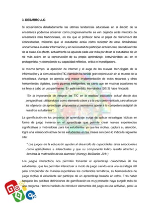 3. DESARROLLO.
Si observamos detalladamente las últimas tendencias educativas en el ámbito de la
enseñanza podemos observar como progresivamente se van dejando atrás métodos de
enseñanza más tradicionales, en los que el profesor tiene el papel de transmisor del
conocimiento, mientras que el estudiante actúa como receptor de este, limitándose
únicamente a asimilar información y sin necesidad de participar activamente en el desarrollo
de la clase. En efecto, actualmente se apuesta cada vez más por dotar al estudiante de un
rol más activo en la construcción de su propio aprendizaje, convirtiéndolo así en el
protagonista, y potenciando su capacidad reflexiva, crítica e investigadora.
Al mismo tiempo, la aparición de internet y el auge de las nuevas tecnologías de la
información y la comunicación (TIC) también ha tenido gran repercusión en el mundo de la
enseñanza. Aunque se aprecia una mayor implementación de estos recursos y otras
herramientas digitales, como pizarras inteligentes, es cierto que en muchas ocasiones no
se lleva a cabo un uso pertinente. En este sentido, Hernández (2012) hace hincapié:
“En la importancia de integrar las TIC en la realidad educativa actual desde dos
perspectivas: utilizándolas como elemento clave y a la vez como vehículo para alcanzar
los objetivos de aprendizaje propuestos y, asimismo, apelar a la competencia digital de
nuestros estudiantes”.
La gamificación en los procesos de aprendizaje surge de aplicar estrategias lúdicas en
forma de juego inmerso en el aprendizaje que permite crear nuevas experiencias
significativas y motivadoras para los estudiantes ya que les motiva, captura su atención,
logra una interacción activa de los estudiantes en las clases asi como lo indica la siguiente
cita:
“ Los juegos en la educación ayudan al desarrollo de capacidades tanto emocionales
como aptitudinales e intelectuales y que su componente lúdico resulta atractivo y
fomenta la motivación de los alumnos” (Kennyy McDaniel, 2011)
Los juegos interactivos nos permiten fomentar el aprendizaje colaborativo de los
estudiantes, que les permitan interactuar a modo de juego siendo esta una estrategia útil
para comprender de manera espontánea los contenidos temáticos, su hermenéutica de
juego motiva al estudiante ser partícipe de un aprendizaje basado en retos. Tras haber
barajado las posibles definiciones de gamificación es muy probable haya surgido más de
una pregunta. Hemos hablado de introducir elementos del juego en una actividad, pero La
 