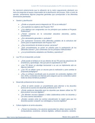 La matriz TIC. Una herramienta para planificar las TIC en las instituciones educativas
http://www.iipe-buenosaires.org.ar Buenos Aires, agosto 2011
Se mencionó anteriormente que la utilización de la matriz seguramente planteará una
serie de preguntas al equipo responsable de la planificación del proceso. Solo a modo de
ejemplo, presentamos algunas preguntas generales que corresponden a las diferentes
dimensiones planteadas:
 Gestión y planificación
 ¿Existe un proyecto para la integración de TIC en la institución?
 ¿Se explicitan los objetivos del Proyecto TIC?
 ¿Los objetivos son congruentes con los principios que sostiene el Proyecto
Institucional?
 ¿Tienen consenso en la comunidad educativa (docentes, padres,
estudiantes)?
 ¿Son demasiados generales o puntuales?
 ¿Se superponen funciones entre diferentes unidades de la estructura del
centro para la implementación del Proyecto TIC?
 ¿Hay concentración de tareas en pocas personas?
 ¿Qué procedimientos se ponen en práctica para la participación de los
diferentes actores? ¿Son coherentes con los principios institucionales?
 ¿Los procedimientos adoptados son flexibles y operativos?
 Las TIC en el desarrollo curricular
 ¿Está puesto el énfasis en el uso efectivo de las TIC para las situaciones de
enseñanza y aprendizaje, más que para la capacitación en TIC?
 ¿Las TIC tienen un abordaje transversal o su uso se implementa solo en
algunas materias?
 ¿Las TIC se utilizan como un recurso para la motivación o para cambiar la
propuesta pedagógica?
 ¿Hay un enfoque coordinado para la provisión de contenidos digitales (CD
rom, DVD y contenidos de Internet) para asegurar que los contenidos cubran
todas las áreas temáticas posibles?
 Desarrollo profesional de los docentes
 ¿Tiene el centro escolar un procedimiento para informar a los docentes
acerca de los eventos de desarrollo profesional de TIC?
 ¿Existe asistencia disponible para los docentes que deseen utilizar las TIC
para producir recursos digitales?
 ¿Se difunden recursos digitales o redes colaborativas entre los docentes y
con otros centros educativos?
 ¿Existen canales entre las centros educativos/en la región para que los
docentes puedan compartir sus estrategias y recursos digitales?
 Cultura digital en el centro educativo
 ¿Tienen los docentes y los alumnos oportunidad de utilizar recursos de TIC
(computadoras, escáneres, cámaras digitales, software educativo, celulares,
 