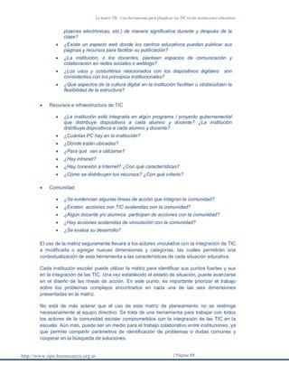 La matriz TIC. Una herramienta para planificar las TIC en las instituciones educativas
http://www.iipe-buenosaires.org.ar | Página 19
pizarras electrónicas, etc.) de manera significativa durante y después de la
clase?
 ¿Existe un espacio web donde los centros educativos pueden publicar sus
páginas y recursos para facilitar su publicación?
 ¿La institución, o los docentes, plantean espacios de comunicación y
colaboración en redes sociales o weblogs?
 ¿Los usos y costumbres relacionados con los dispositivos digitales son
consistentes con los principios institucionales?
 ¿Qué aspectos de la cultura digital en la institución facilitan u obstaculizan la
flexibilidad de la estructura?
 Recursos e infraestructura de TIC
 ¿La institución está integrada en algún programa / proyecto gubernamental
que distribuye dispositivos a cada alumno y docente? ¿La institución
distribuye dispositivos a cada alumno y docente?
 ¿Cuántas PC hay en la institución?
 ¿Dónde están ubicadas?
 ¿Para qué van a utilizarse?
 ¿Hay intranet?
 ¿Hay conexión a Internet? ¿Con qué características?
 ¿Cómo se distribuyen los recursos? ¿Con qué criterio?
 Comunidad
 ¿Se evidencian algunas líneas de acción que integran la comunidad?
 ¿Existen acciones con TIC sostenidas con la comunidad?
 ¿Algún docente y/o alumnos participan de acciones con la comunidad?
 ¿Hay acciones sostenidas de vinculación con la comunidad?
 ¿Se evalúa su desarrollo?
El uso de la matriz seguramente llevará a los actores vinculados con la integración de TIC
a modificarla o agregar nuevas dimensiones y categorías, las cuales permitirán una
contextualización de esta herramienta a las características de cada situación educativa.
Cada institución escolar puede utilizar la matriz para identificar sus puntos fuertes y sus
en la integración de las TIC. Una vez establecido el estado de situación, puede avanzarse
en el diseño de las líneas de acción. En este punto, es importante priorizar el trabajo
sobre los problemas complejos encontrados en cada una de las seis dimensiones
presentadas en la matriz.
No está de más aclarar que el uso de esta matriz de planeamiento no se restringe
necesariamente al equipo directivo. Se trata de una herramienta para trabajar con todos
los actores de la comunidad escolar comprometidos con la integración de las TIC en la
escuela. Aún más, puede ser un medio para el trabajo colaborativo entre instituciones, ya
que permite compartir parámetros de identificación de problemas o dudas comunes y
cooperar en la búsqueda de soluciones.
 