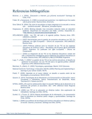 La matriz TIC. Una herramienta para planificar las TIC en las instituciones educativas
http://www.iipe-buenosaires.org.ar | Página 21
Referencias bibliográficas
Brünner, J. J. (2004) Educación e Internet ¿La próxima revolución? Santiago de
Chile, FCE.
Fullan, M. y Hargreaves, A. (1999) La escuela que queremos. Los objetivos por los cuales
vale la pena luchar. Buenos Aires, Amorrortu.
Gros Salvat, B. (2004) “De cómo la tecnología no logra integrarse en la escuela a menos
que…. cambie la escuela”. Barcelona, Jornadas Espiral.
Hargreaves, D. (2003) Working laterally: how innovation networks make an education
epidemic. Department for Education and Skills. Londres. Disponible en:
<http://demos.co.uk/publications/workinglaterally. >
IIPE-UNESCO (2008) Las TIC: del aula a la agenda política. Buenos Aires, IIPE-
UNESCO y UNICEF
------------------ (2007) Herramientas para la gestión de proyectos educativos con TIC. Co
publicado con @lis EuropeAid – Oficina de cooperación. IIPE-UNESCO.
Buenos Aires.
------------------ (2007) Políticas públicas para la inclusión de las TIC en los sistemas
educativos de América Latina – Resultados del Proyecto @LIS INTEGRA
(2007). Argentina: Co publicado con @lis EuropeAid – Oficina de
Cooperación.
------------------ (2006) La integración de las TIC en los Sistemas Educativos: estado del
arte y orientaciones estratégicas para la definición de políticas educativas en
el sector. Buenos Aires, IIPE-UNESCO y MECyT/PROMSE Argentina.
Lugo, T. y Kelly, V. (2008) “La gestión de las TIC en las centros educativos: el desafío de
gestionar la innovación”. En Las TIC del aula a la agenda política. UNICEF
Argentina e IIPE UNESCO Buenos Aires.
Marchesi, Á. y Martín, E. (2002) Tecnología y aprendizaje. Madrid. S.M. Ediciones.
National Centre for Technology in Education (NCTE) (2009) Planning and implementing e-
learning in your school. Dublin, NCTE.
Pedró, F. (2006): Aprender en el nuevo milenio: un desafío a nuestra visión de las
tecnologías y la enseñanza. OECD-CERI.
Severin, E. (2010) Tecnologías de la Información y la Comunicación en Educación: marco
conceptual e indicadores. Banco Interamericano de Desarrollo, Notas
Técnicas Nº 6. Febrero de 2010.
SITEAL (2009) ¿Por qué los adolescentes dejan la escuela? Motivos de la deserción en la
transición del primario al secundario. OEI / IIPE UNESCO Sede Regional
Buenos Aires.
Sunkel, G. (2006) Las TIC en la educación en América Latina. Una exploración de
indicadores. Santiago de Chile, CEPAL.
Sunkel, G. y Trucco, D. (2010) Nuevas tecnologías de la información y la comunicación
para la educación en América Latina: riesgos y oportunidades. Santiago de
Chile, CEPAL.
Valdivia, I. (2008) Las políticas de tecnología para centros educativos en América Latina y
el mundo: visiones y lecciones. Santiago de Chile, CEPAL.
 