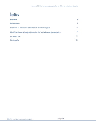 La matriz TIC. Una herramienta para planificar las TIC en las instituciones educativas
http://www.iipe-buenosaires.org.ar | Página 3
Índice
Resumen 4
Presentación 5
Contexto: la institución educativa en la cultura digital 6
Planificación de la integración de las TIC en la institución educativa 8
La matriz TIC 11
Bibliografía 21
 