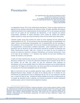 La matriz TIC. Una herramienta para planificar las TIC en las instituciones educativas
http://www.iipe-buenosaires.org.ar | Página 5
Presentación
Las organizaciones más capaces de enfrentar el futuro
no creen en sí mismas por lo que son,
no se sienten fuertes por las estructuras que tienen,
sino por su capacidad de hacerse con otras más adecuadas
cuando sea necesario.
Joaquín Gairín(2009)
La integración de las TIC en las instituciones educativas
1
ocupa un lugar central en la
agenda de las políticas educativas de América Latina. El lugar relevante del espacio
institucional dentro de la implementación de las políticas TIC no fue siempre percibido
como tal por parte de los tomadores de decisiones, ni del conjunto de actores
involucrados. Identificar al centro educativo como unidad de cambio del sistema,
implica superar la visión que ubica al docente como el único factor clave del proceso.
También puede verse este cambio de visión en otros aspectos de las políticas de
implementación de TIC. En los primeros años del presente siglo se presentaban con
mayor fuerza las decisiones relacionadas con el equipamiento de las escuelas y,
más adelante, con la conectividad. Pero hoy la evidencia demuestra que la inversión
en equipamiento, conectividad y software adecuado - paso ineludible por cierto- no
garantiza que los alumnos en las instituciones educativas accedan al potencial que
estas herramientas brindan. Más aún, incluso en los casos en que se asegura el
acceso de todos los alumnos a equipos informáticos con buenas conexiones, como
en el caso de los modelos 1 a 1, tampoco hay certeza de que esto modifique los
modos de enseñar y de aprender.
A partir de estas experiencias se puso en evidencia la necesidad de que los equipos
directivos cuenten con un marco de referencia respecto de la inclusión de las TIC en
los centros. No se trata, por cierto, de que los directores sean expertos en
tecnologías, sino de que puedan liderar los diferentes procesos que se desencadenan
cuando las TIC llegan a las instituciones, de modo que éstas se encuadren dentro de
un proceso de innovación pedagógica que les dé sentido.
Bajo la convicción de que es posible gestionar estos cambios, IIPE UNESCO Sede
Regional Buenos Aires, trabajó a lo largo de los últimos años en el diseño de una
herramienta de planificación para la integración de las TIC en una institución escolar
que, a modo de hoja de ruta, presente la doble finalidad de permitir la elaboración de
un estado de situación inicial, y además, de orientar el proceso de cambio mostrando
posibles pasos a dar en función de los objetivos trazados.
1
El presente documento utiliza la expresión “institución educativa” como nombre genérico referido a todas
las instituciones de enseñanza de todos los niveles del sistema educativo formal. Por lo tanto, abarca las
diferentes denominaciones que esta organización social recibe en América Latina: escuela, colegio, centro
educativo, liceo, instituto, unidad educativa, entre otras. Cabe aclarar que a lo largo del documento se
utilizarán indistintamente las mencionadas expresiones, sin ánimo de hacer referencia a algún nivel
educativo en particular.
 