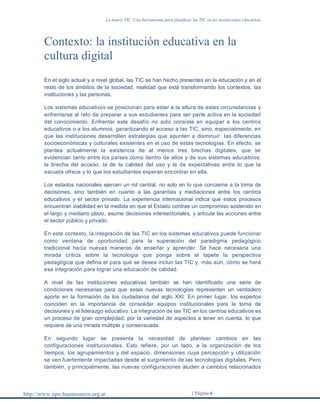 La matriz TIC. Una herramienta para planificar las TIC en las instituciones educativas
http://www.iipe-buenosaires.org.ar | Página 6
Contexto: la institución educativa en la
cultura digital
En el siglo actual y a nivel global, las TIC se han hecho presentes en la educación y en el
resto de los ámbitos de la sociedad, realidad que está transformando los contextos, las
instituciones y las personas.
Los sistemas educativos se posicionan para estar a la altura de estas circunstancias y
enfrentarse al reto de preparar a sus estudiantes para ser parte activa en la sociedad
del conocimiento. Enfrentar este desafío no solo consiste en equipar a los centros
educativos o a los alumnos, garantizando el acceso a las TIC, sino, especialmente, en
que las instituciones desarrollen estrategias que apunten a disminuir las diferencias
socioeconómicas y culturales existentes en el uso de estas tecnologías. En efecto, se
plantea actualmente la existencia de al menos tres brechas digitales, que se
evidencian tanto entre los países como dentro de ellos y de sus sistemas educativos:
la brecha del acceso, la de la calidad del uso y la de expectativas entre lo que la
escuela ofrece y lo que los estudiantes esperan encontrar en ella.
Los estados nacionales ejercen un rol central, no solo en lo que concierne a la toma de
decisiones, sino también en cuanto a las garantías y mediaciones entre los centros
educativos y el sector privado. La experiencia internacional indica que estos procesos
encuentran viabilidad en la medida en que el Estado contrae un compromiso sostenido en
el largo y mediano plazo, asume decisiones intersectoriales, y articula las acciones entre
el sector público y privado.
En este contexto, la integración de las TIC en los sistemas educativos puede funcionar
como ventana de oportunidad para la superación del paradigma pedagógico
tradicional hacia nuevas maneras de enseñar y aprender. Se hace necesaria una
mirada crítica sobre la tecnología que ponga sobre el tapete la perspectiva
pedagógica que defina el para qué se desea incluir las TIC y, más aún, cómo se hará
esa integración para lograr una educación de calidad.
A nivel de las instituciones educativas también se han identificado una serie de
condiciones necesarias para que estas nuevas tecnologías representen un verdadero
aporte en la formación de los ciudadanos del siglo XXI. En primer lugar, los expertos
coinciden en la importancia de consolidar equipos institucionales para la toma de
decisiones y el liderazgo educativo. La integración de las TIC en los centros educativos es
un proceso de gran complejidad, por la variedad de aspectos a tener en cuenta, lo que
requiere de una mirada múltiple y consensuada.
En segundo lugar se presenta la necesidad de plantear cambios en las
configuraciones institucionales. Esto refiere, por un lado, a la organización de los
tiempos, los agrupamientos y del espacio, dimensiones cuya percepción y utilización
se ven fuertemente impactadas desde el surgimiento de las tecnologías digitales. Pero
también, y principalmente, las nuevas configuraciones aluden a cambios relacionados
 