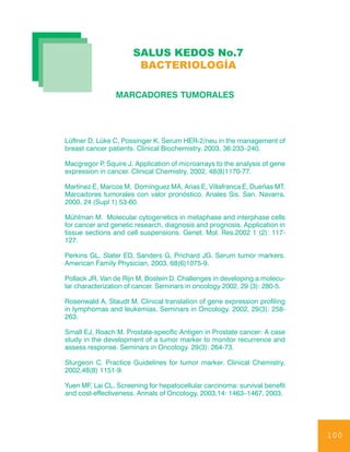 SALUS KEDOS No.7
                       BACTERIOLOGÍA

                MARCADORES TUMORALES




Lüftner D, Lüke C, Possinger K. Serum HER-2/neu in the management of
breast cancer patients. Clinical Biochemistry. 2003, 36:233–240.

Macgregor P Squire J. Application of microarrays to the analysis of gene
            ,
expression in cancer. Clinical Chemistry, 2002, 48(8)1170-77.

Martínez E, Marcos M, Domínguez MA, Arias E, Villafranca E, Dueñas MT.
Marcadores tumorales con valor pronóstico. Anales Sis. San. Navarra.
2000, 24 (Supl 1) 53-60.

Mühlman M. Molecular cytogenetics in metaphase and interphase cells
for cancer and genetic research, diagnosis and prognosis. Application in
tissue sections and cell suspensions. Genet. Mol. Res.2002 1 (2): 117-
127.

Perkins GL, Slater ED, Sanders G, Prichard JG. Serum tumor markers.
American Family Physician, 2003, 68(6)1075-9.

Pollack JR, Van de Rijn M, Bostein D. Challenges in developing a molecu-
lar characterization of cancer. Seminars in oncology 2002, 29 (3): 280-5.

Rosenwald A, Staudt M. Clinical translation of gene expression profiling
in lymphomas and leukemias. Seminars in Oncology. 2002, 29(3): 258-
263.

Small EJ, Roach M. Prostate-specific Antigen in Prostate cancer: A case
study in the development of a tumor marker to monitor recurrence and
assess response. Seminars in Oncology. 29(3): 264-73.

Sturgeon C. Practice Guidelines for tumor marker. Clinical Chemistry,
2002,48(8) 1151-9.

Yuen MF, Lai CL. Screening for hepatocellular carcinoma: survival benefit
and cost-effectiveness. Annals of Oncology, 2003,14: 1463–1467, 2003.




                                                                            100
 
