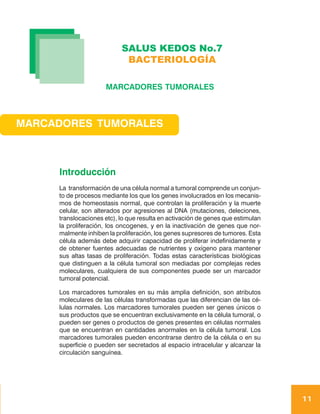 SALUS KEDOS No.7
                            BACTERIOLOGÍA

                     MARCADORES TUMORALES



MARCADORES TUMORALES



     Introducción
     La transformación de una célula normal a tumoral comprende un conjun-
     to de procesos mediante los que los genes involucrados en los mecanis-
     mos de homeostasis normal, que controlan la proliferación y la muerte
     celular, son alterados por agresiones al DNA (mutaciones, deleciones,
     translocaciones etc), lo que resulta en activación de genes que estimulan
     la proliferación, los oncogenes, y en la inactivación de genes que nor-
     malmente inhiben la proliferación, los genes supresores de tumores. Esta
     célula además debe adquirir capacidad de proliferar indefinidamente y
     de obtener fuentes adecuadas de nutrientes y oxígeno para mantener
     sus altas tasas de proliferación. Todas estas características biológicas
     que distinguen a la célula tumoral son mediadas por complejas redes
     moleculares, cualquiera de sus componentes puede ser un marcador
     tumoral potencial.

     Los marcadores tumorales en su más amplia definición, son atributos
     moleculares de las células transformadas que las diferencian de las cé-
     lulas normales. Los marcadores tumorales pueden ser genes únicos o
     sus productos que se encuentran exclusivamente en la célula tumoral, o
     pueden ser genes o productos de genes presentes en células normales
     que se encuentran en cantidades anormales en la célula tumoral. Los
     marcadores tumorales pueden encontrarse dentro de la célula o en su
     superficie o pueden ser secretados al espacio intracelular y alcanzar la
     circulación sanguínea.




                                                                                 11
 