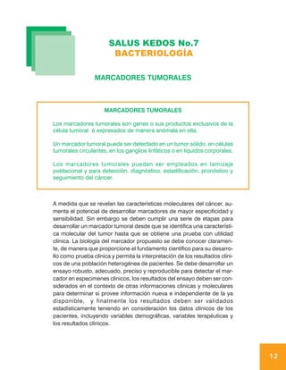SALUS KEDOS No.7
                        BACTERIOLOGÍA

                 MARCADORES TUMORALES



                     MARCADORES TUMORALES

Los marcadores tumorales son genes o sus productos exclusivos de la
célula tumoral ó expresados de manera anómala en ella.

Un marcador tumoral puede ser detectado en un tumor sólido, en células
tumorales circulantes, en los ganglios linfáticos o en líquidos corporales.

Los marcadores tumorales pueden ser empleados en tamizaje
poblacional y para detección, diagnóstico, estadificación, pronóstico y
seguimiento del cáncer.



A medida que se revelan las características moleculares del cáncer, au-
menta el potencial de desarrollar marcadores de mayor especificidad y
sensibilidad. Sin embargo se deben cumplir una serie de etapas para
desarrollar un marcador tumoral desde que se identifica una característi-
ca molecular del tumor hasta que se obtiene una prueba con utilidad
clínica. La biología del marcador propuesto se debe conocer claramen-
te, de manera que proporcione el fundamento científico para su desarro-
llo como prueba clínica y permita la interpretación de los resultados clíni-
cos de una población heterogénea de pacientes. Se debe desarrollar un
ensayo robusto, adecuado, preciso y reproducible para detectar el mar-
cador en especimenes clínicos, los resultados del ensayo deben ser con-
siderados en el contexto de otras informaciones clínicas y moleculares
para determinar si provee información nueva e independiente de la ya
disponible, y finalmente los resultados deben ser validados
estadísticamente teniendo en consideración los datos clínicos de los
pacientes, incluyendo variables demográficas, variables terapéuticas y
los resultados clínicos.




                                                                               12
 