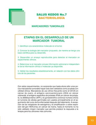 SALUS KEDOS No.7
                        BACTERIOLOGÍA

                 MARCADORES TUMORALES



       ETAPAS EN EL DESARROLLO DE UN
            MARCADOR TUMORAL
1. Identificar una característica molecular en el tumor.

2. Conocer la biología del marcador propuesto, de manera se tenga una
base científica para su desarrollo.

3. Desarrollar un ensayo reproducible para detectar el marcador en
especimenes clínicos.

4. Determinar si el marcador provee información adicional e independien-
te de la información clínica o molecular ya disponible.

5. Validar los resultados estadísticamente, en relación con los datos clíni-
cos de los pacientes.




Con estos requerimientos, no sorprende que hasta ahora sólo unos po-
cos marcadores tumorales hayan sido bien validados como pruebas con
utilidad clínica. Marcadores de uso clínico frecuente como el CA125 en
cáncer de ovario, el antígeno carcinoembrionario (CEA) en cáncer
colorectal, el antígeno específico de próstata (PSA) en cáncer de prósta-
ta, la alfafetoproteína (AFP) y la gonadotrofina coriónica humana (hCG)
en tumores de células germinales son usados principalmente en el se-
guimiento del curso de la enfermedad después del tratamiento. A excep-
ción de los receptores de estrógenos y la amplificación o sobre expre-
sión del gen HER-2/neu en cáncer de mama, hasta el momento no ha
sido validado ningún marcador que permita predecir la respuesta a la
terapia para los cánceres más comunes.



                                                                               13
 