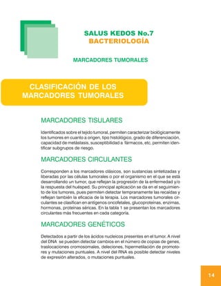SALUS KEDOS No.7
                           BACTERIOLOGÍA

                    MARCADORES TUMORALES




 CLASIFICACIÓN DE LOS
MARCADORES TUMORALES


   MARCADORES TISULARES
   Identificados sobre el tejido tumoral, permiten caracterizar biológicamente
   los tumores en cuanto a origen, tipo histológico, grado de diferenciación,
   capacidad de metástasis, susceptibilidad a fármacos, etc, permiten iden-
   tificar subgrupos de riesgo.

   MARCADORES CIRCULANTES
   Corresponden a los marcadores clásicos, son sustancias sintetizadas y
   liberadas por las células tumorales o por el organismo en el que se está
   desarrollando un tumor, que reflejan la progresión de la enfermedad y/o
   la respuesta del huésped. Su principal aplicación se da en el seguimien-
   to de los tumores, pues permiten detectar tempranamente las recaídas y
   reflejan también la eficacia de la terapia. Los marcadores tumorales cir-
   culantes se clasifican en antígenos oncofetales, glucoproteínas, enzimas,
   hormonas, proteínas séricas. En la tabla 1 se presentan los marcadores
   circulantes más frecuentes en cada categoría.

   MARCADORES GENÉTICOS
   Detectados a partir de los ácidos nucleicos presentes en el tumor. A nivel
   del DNA se pueden detectar cambios en el número de copias de genes,
   traslocaciones cromosomales, deleciones, hipermetilación de promoto-
   res y mutaciones puntuales. A nivel del RNA es posible detectar niveles
   de expresión alterados, o mutaciones puntuales.



                                                                                 14
 