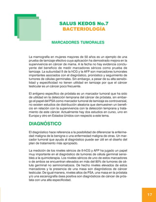 SALUS KEDOS No.7
                       BACTERIOLOGÍA

                 MARCADORES TUMORALES


La mamografía en mujeres mayores de 50 años es un ejemplo de una
prueba de tamizaje efectivo cuya aplicación ha demostrado mejora en la
supervivencia en cáncer de mama. A la fecha no hay evidencia conclu-
yente del beneficio de medir marcadores séricos como prueba de
tamizaje. La subunidad ß de la hCG y la AFP son marcadores tumorales
importantes asociados con el diagnóstico, pronóstico y seguimiento de
tumores de células germinales. Sin embargo, a pesar de su alta sensibi-
lidad y especificidad no tienen utilidad en tamizaje por que el cáncer
testicular es un cáncer poco frecuente.

El antígeno específico de próstata es un marcador tumoral que ha sido
de utilidad en la detección temprana del cáncer de próstata, sin embar-
go el papel del PSA como marcador tumoral de tamizaje es controversial,
no existen estudios de distribución aleatoria que demuestren un benefi-
cio en relación con la supervivencia con la detección temprana y trata-
miento de este cáncer. Actualmente hay dos estudios en curso, uno en
Europa y otro en Estados Unidos con respecto a este tema.

DIAGNÓSTICO
El diagnóstico hace referencia a la posibilidad de diferenciar la enferme-
dad maligna de la benigna o una enfermedad maligna de otras. Un mar-
cador tumoral que ayuda al diagnóstico puede ser útil en el diseño del
plan de tratamiento más apropiado.

La medición de los niveles séricos de ß-hCG y AFP ha jugado un papel
muy importante en el diagnóstico de tumores de célula germinal sensi-
bles a la quimioterapia. Los niveles séricos de uno de estos marcadores
o de ambos se encuentran elevados en más del 80% de tumores de cé-
lula germinal no seminomatosos. De hecho niveles elevados de estos
marcadores y la presencia de una masa son diagnósticos de cáncer
testicular. De igual manera, niveles altos de PSA, una masa en la próstata
y/o una escanografía ósea positiva son diagnósticos de cáncer de prós-
tata con una alta especificidad.



                                                                             17
 