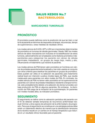 SALUS KEDOS No.7
                         BACTERIOLOGÍA

                  MARCADORES TUMORALES



PRONÓSTICO
El pronóstico puede definirse como la predicción de que tan bien o mal
le irá al paciente en términos de respuesta a la terapia, recurrencias, tiempo
de supervivencia u otras medidas de resultado clínico.

Los niveles séricos de ß-hCG, AFP y LDH son importantes determinantes
de pronóstico en tumores de células germinales. Desde 1997 los niveles
séricos de estos marcadores son incluidos en la estadificación de estos
tumores, adicionalmente son empleados como factores pronóstico inde-
pendientes para categorizar los paciente con cáncer de células
germinales metastásico en grupos de riesgo bajo, medio y alto,
influenciando el tratamiento que recibirá el paciente.

Los niveles séricos de PSA tienen valor pronóstico en hombres con cán-
cer de próstata aparentemente localizado y han sido usados en conjunto
con otros criterios para clasificar los pacientes en grupos de pronóstico.
Estos pueden ser útiles en la selección de pacientes para tratamiento
radical local con intención curativa (niveles bajos de PSA), que resulta
inadecuado para pacientes con altos niveles de PSA. En contraste, los
niveles séricos de PSA no tienen valor pronóstico en la supervivencia de
pacientes con cáncer de próstata metastásico resistente a terapia hormo-
nal, esto probablemente debido a la selección de clones tumorales con
baja producción de PSA en algunos pacientes. Sin embargo, la dismi-
nución de PSA luego de la iniciación de la quimioterapia, en pacientes
con niveles iniciales altos, es indicador pronóstico.

SEGUIMIENTO
El seguimiento se define como la valoración periódica del paciente con
el fin de detectar señales tempranas de recurrencia (enfermedad resi-
dual mínima) u otros signos de activación de la enfermedad o de progre-
sión. Para que el seguimiento se constituya en una estrategia exitosa debe
existir un tratamiento efectivo de manera que la identificación temprana
de la recidiva resulte en un cambio en el manejo terapéutico que redun-
de en un resultado clínico favorable para el paciente.

                                                                                 18
 