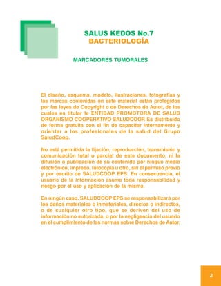 SALUS KEDOS No.7
                   BACTERIOLOGÍA

              MARCADORES TUMORALES




El diseño, esquema, modelo, ilustraciones, fotografías y
las marcas contenidas en este material están protegidos
por las leyes de Copyright o de Derechos de Autor, de los
cuales es titular la ENTIDAD PROMOTORA DE SALUD
ORGANISMO COOPERATIVO SALUDCOOP Es distribuido
                                          .
de forma gratuita con el fin de capacitar internamente y
orientar a los profesionales de la salud del Grupo
SaludCoop.

No está permitida la fijación, reproducción, transmisión y
comunicación total o parcial de este documento, ni la
difusión o publicación de su contenido por ningún medio
electrónico, impreso, fotocopia u otro, sin el permiso previo
y por escrito de SALUDCOOP EPS. En consecuencia, el
usuario de la información asume toda responsabilidad y
riesgo por el uso y aplicación de la misma.

En ningún caso, SALUDCOOP EPS se responsabilizará por
los daños materiales o inmateriales, directos o indirectos,
o de cualquier otro tipo, que se deriven del uso de
información no autorizada, o por la negligencia del usuario
en el cumplimiento de las normas sobre Derechos de Autor.




                                                                2
 