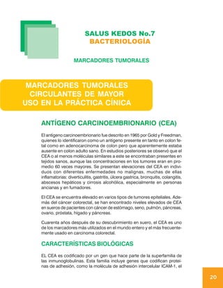 SALUS KEDOS No.7
                              BACTERIOLOGÍA

                      MARCADORES TUMORALES



 MARCADORES TUMORALES
  CIRCULANTES DE MAYOR
USO EN LA PRÁCTICA CÍNICA

    ANTÍGENO CARCINOEMBRIONARIO (CEA)
    El antígeno carcinoembrionario fue descrito en 1965 por Gold y Freedman,
    quienes lo identificaron como un antígeno presente en tanto en colon fe-
    tal como en adenocarcinoma de colon pero que aparentemente estaba
    ausente en colon adulto sano. En estudios posteriores se observó que el
    CEA o al menos moléculas similares a este se encontraban presentes en
    tejidos sanos, aunque las concentraciones en los tumores eran en pro-
    medio 60 veces mayores. Se presentan elevaciones del CEA en indivi-
    duos con diferentes enfermedades no malignas, muchas de ellas
    inflamatorias: diverticulitis, gastritis, úlcera gastrica, bronquitis, colangitis,
    abscesos hepáticos y cirrosis alcohólica, especialmente en personas
    ancianas y en fumadores.

    El CEA se encuentra elevado en varios tipos de tumores epiteliales. Ade-
    más del cáncer colorectal, se han encontrado niveles elevados de CEA
    en sueros de pacientes con cáncer de estómago, seno, pulmón, páncreas,
    ovario, próstata, hígado y páncreas.

    Cuarenta años después de su descubrimiento en suero, el CEA es uno
    de los marcadores más utilizados en el mundo entero y el más frecuente-
    mente usado en carcinoma colorectal.

    CARACTERÍSTICAS BIOLÓGICAS
    EL CEA es codificado por un gen que hace parte de la superfamilia de
    las inmunoglobulinas. Esta familia incluye genes que codifican proteí-
    nas de adhesión, como la molécula de adhesión intercelular ICAM-1, el

                                                                                         20
 
