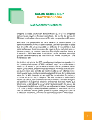 SALUS KEDOS No.7
                       BACTERIOLOGÍA

                MARCADORES TUMORALES


antígeno asociado a la función de los linfocitos (LFA-1) y los antígenos
del complejo mayor de histocompatibilidad. La familia de genes del
CEA está localizada en el cromosoma 19q, está compuesta por 29 genes.

El CEA es una glicoproteína de 180 a 200 kDa de peso molecular con
aproximadamente un 60% de carbohidratos. La heterogeneidad en peso
que presenta este antígeno parece ser atribuible a variaciones en sus
cadenas laterales de carbohidratos. La mayoría de los carbohidratos es-
tán compuestos de manosa, galactosa N-acetilglucosamina, fucosa y
ácido siálico. El CEA se une a la membrana celular mediante un anclaje
glicosil fosfatidilinositol y es liberado en su forma soluble por una
fosfolipasa C o D.

La similitud estructural del CEA con algunas proteínas relacionadas con
las inmunoglobulinas como ICAM-1 e ICAM-2, sugirió su posible rol como
molécula de adhesión, probablemente involucrado en procesos de ad-
hesión y metástasis, experimentos recientes en modelos animales arro-
jan evidencia en este sentido. Se ha observado que en ratones desnu-
dos transplantados con tumores colorectales el número de metástasis se
eleva del 2 al 48% después de inyectar CEA a los animales. Sin embargo
no existe evidencia directa de que el CEA esté involucrado en la disemi-
nación del cáncer, adicionalmente en colon humano sano este antígeno
se localiza en la superficie apical de enterocitos maduros, hecho que
difícilmente se correlaciona con un rol en la diseminación del cáncer. Se
ha observado también que el CEA se une a algunas cepas de Escherichia
coli, unión que algunos investigadores asocian con una mayor coloniza-
ción del intestino, otros sugieren que el CEA puede proteger el colon de
la infección bacteriana, uniéndose a los microorganismos infecciosos.




                                                                            21
 
