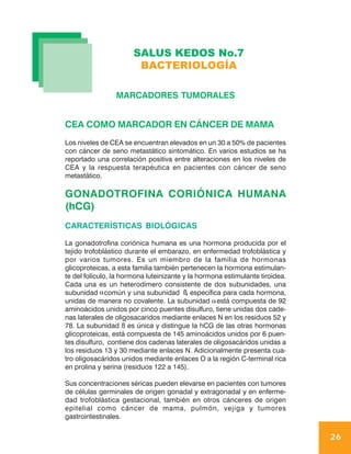 SALUS KEDOS No.7
                        BACTERIOLOGÍA

                 MARCADORES TUMORALES


CEA COMO MARCADOR EN CÁNCER DE MAMA
Los niveles de CEA se encuentran elevados en un 30 a 50% de pacientes
con cáncer de seno metastático sintomático. En varios estudios se ha
reportado una correlación positiva entre alteraciones en los niveles de
CEA y la respuesta terapéutica en pacientes con cáncer de seno
metastático.

GONADOTROFINA CORIÓNICA HUMANA
(hCG)
CARACTERÍSTICAS BIOLÓGICAS

La gonadotrofina coriónica humana es una hormona producida por el
tejido trofoblástico durante el embarazo, en enfermedad trofoblástica y
por varios tumores. Es un miembro de la familia de hormonas
glicoproteicas, a esta familia también pertenecen la hormona estimulan-
te del folículo, la hormona luteinizante y la hormona estimulante tiroidea.
Cada una es un heterodímero consistente de dos subunidades, una
subunidad α común y una subunidad ß específica para cada hormona,
                                          ,
unidas de manera no covalente. La subunidad α está compuesta de 92
aminoácidos unidos por cinco puentes disulfuro, tiene unidas dos cade-
nas laterales de oligosacaridos mediante enlaces N en los residuos 52 y
78. La subunidad ß es única y distingue la hCG de las otras hormonas
glicoproteicas, está compuesta de 145 aminoácidos unidos por 6 puen-
tes disulfuro, contiene dos cadenas laterales de oligosacáridos unidas a
los residuos 13 y 30 mediante enlaces N. Adicionalmente presenta cua-
tro oligosacáridos unidos mediante enlaces O a la región C-terminal rica
en prolina y serina (residuos 122 a 145).

Sus concentraciones séricas pueden elevarse en pacientes con tumores
de células germinales de origen gonadal y extragonadal y en enferme-
dad trofoblástica gestacional, también en otros cánceres de origen
epitelial como cáncer de mama, pulmón, vejiga y tumores
gastrointestinales.


                                                                              26
 